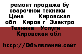 ремонт продажа бу сварочной техники › Цена ­ 1 - Кировская обл., Киров г. Электро-Техника » Услуги   . Кировская обл.